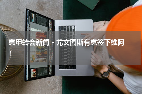 意甲转会新闻 - 尤文图斯有意签下维阿！