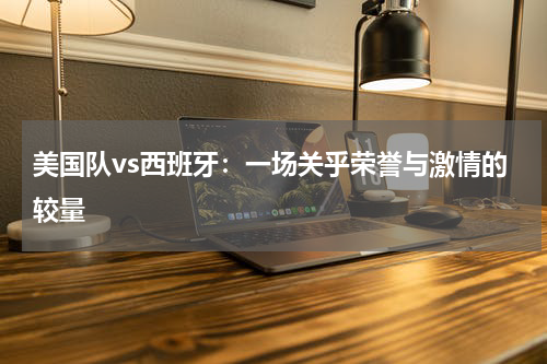 美国队vs西班牙：一场关乎荣誉与激情的较量