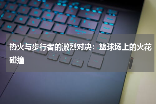 热火与步行者的激烈对决：篮球场上的火花碰撞