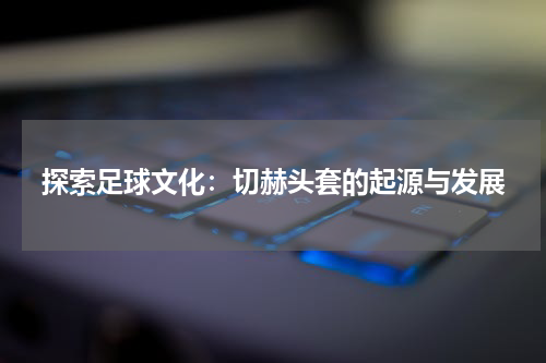 探索足球文化：切赫头套的起源与发展