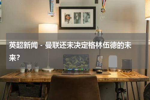 英超新闻 - 曼联还未决定格林伍德的未来？