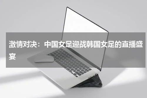 激情对决：中国女足迎战韩国女足的直播盛宴