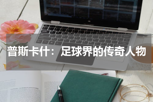 普斯卡什：足球界的传奇人物