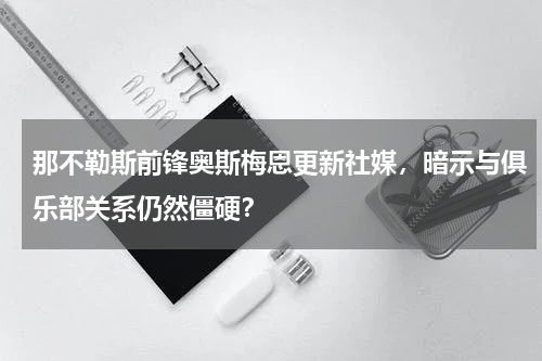 那不勒斯前锋奥斯梅恩更新社媒，暗示与俱乐部关系仍然僵硬？