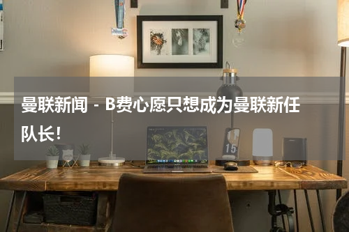 曼联新闻 - B费心愿只想成为曼联新任队长！