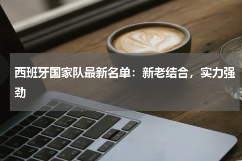 西班牙国家队最新名单：新老结合，实力强劲