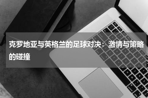 克罗地亚与英格兰的足球对决：激情与策略的碰撞