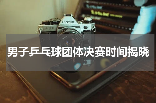 男子乒乓球团体决赛时间揭晓