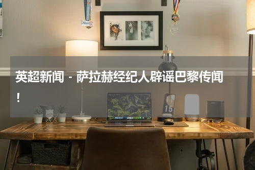 英超新闻 - 萨拉赫经纪人辟谣巴黎传闻！
