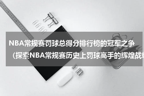 NBA常规赛罚球总得分排行榜的冠军之争（探索NBA常规赛历史上罚球高手的辉煌战绩）