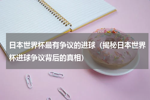 日本世界杯最有争议的进球（揭秘日本世界杯进球争议背后的真相）