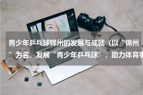 青少年乒乓球锦州的发展与成就（以“锦州”为名，发展“青少年乒乓球”，助力体育事业繁荣）