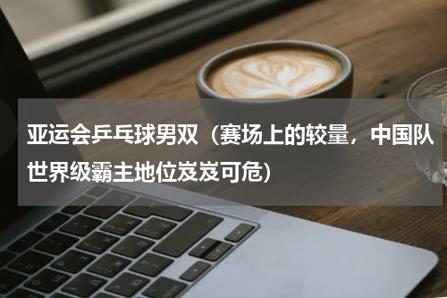 亚运会乒乓球男双（赛场上的较量，中国队世界级霸主地位岌岌可危）