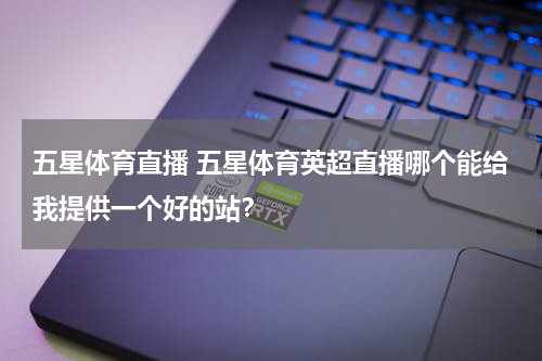 五星体育直播 五星体育英超直播哪个能给我提供一个好的站？