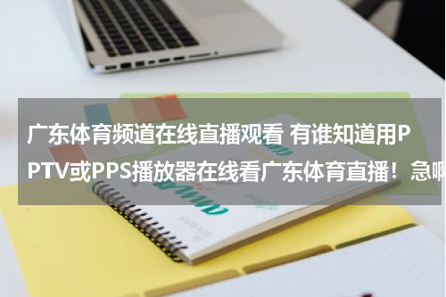 广东体育频道在线直播观看 有谁知道用PPTV或PPS播放器在线看广东体育直播！急啊~~~~~
