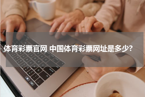 体育彩票官网 中国体育彩票网址是多少?