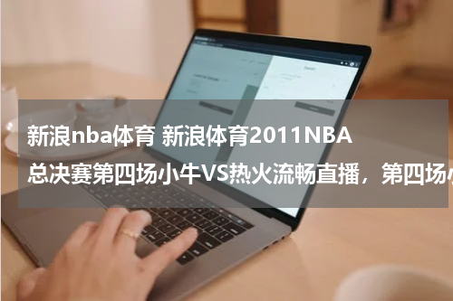新浪nba体育 新浪体育2011NBA总决赛第四场小牛VS热火流畅直播，第四场小牛VS热火完整视频收藏
