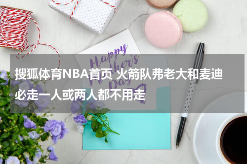 搜狐体育NBA首页 火箭队弗老大和麦迪必走一人或两人都不用走