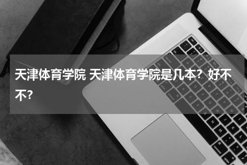 天津体育学院 天津体育学院是几本？好不不？