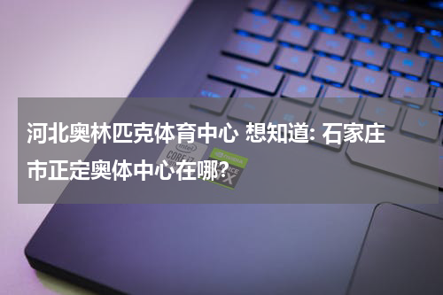 河北奥林匹克体育中心 想知道: 石家庄市正定奥体中心在哪？