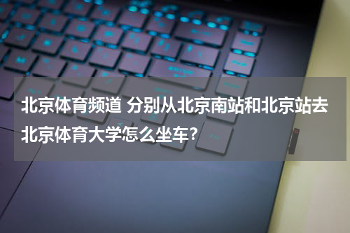 北京体育频道 分别从北京南站和北京站去北京体育大学怎么坐车？