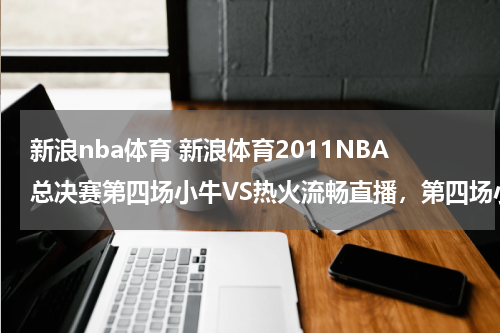 新浪nba体育 新浪体育2011NBA总决赛第四场小牛VS热火流畅直播，第四场小牛VS热火完整视频收藏