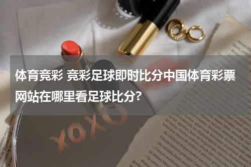 体育竞彩 竞彩足球即时比分中国体育彩票网站在哪里看足球比分?