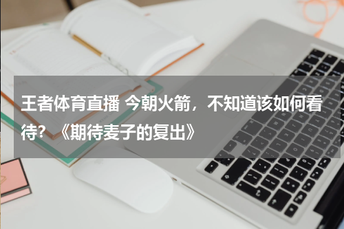 王者体育直播 今朝火箭，不知道该如何看待？《期待麦子的复出》