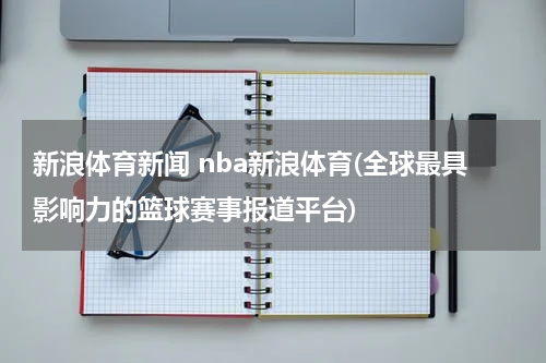 新浪体育新闻 nba新浪体育(全球最具影响力的篮球赛事报道平台)