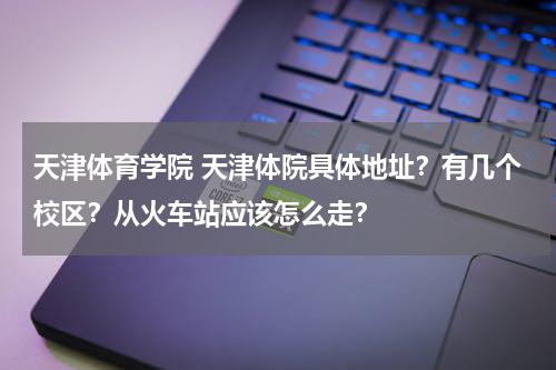 天津体育学院 天津体院具体地址？有几个校区？从火车站应该怎么走？