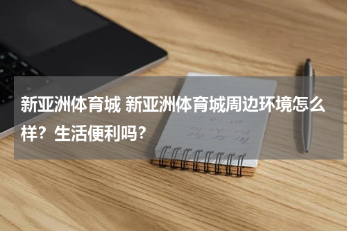 新亚洲体育城 新亚洲体育城周边环境怎么样？生活便利吗？