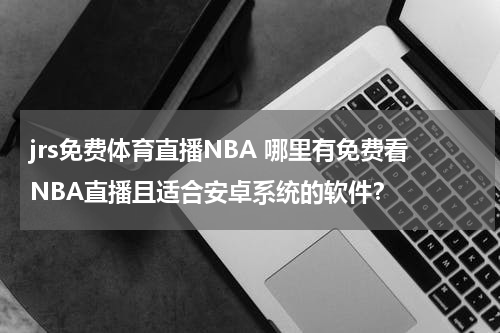 jrs免费体育直播NBA 哪里有免费看NBA直播且适合安卓系统的软件？