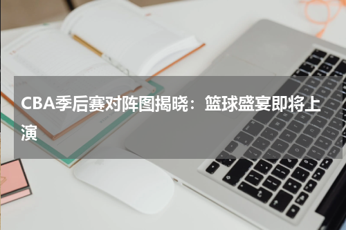 CBA季后赛对阵图揭晓：篮球盛宴即将上演
