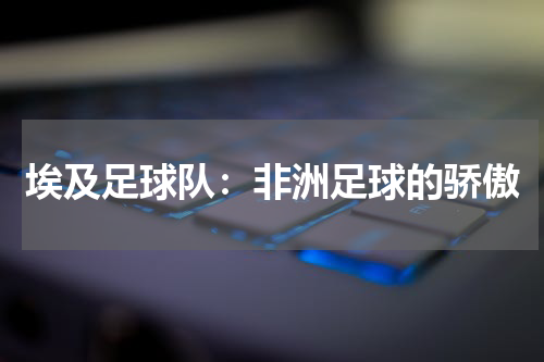 埃及足球队：非洲足球的骄傲