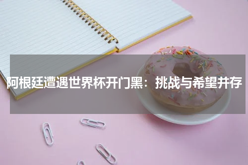 阿根廷遭遇世界杯开门黑：挑战与希望并存