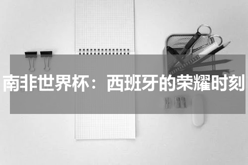 南非世界杯：西班牙的荣耀时刻