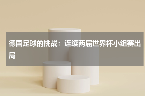 德国足球的挑战：连续两届世界杯小组赛出局