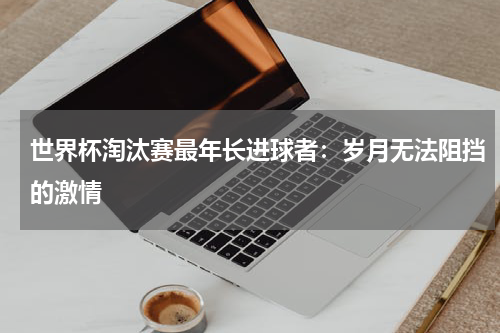 世界杯淘汰赛最年长进球者：岁月无法阻挡的激情