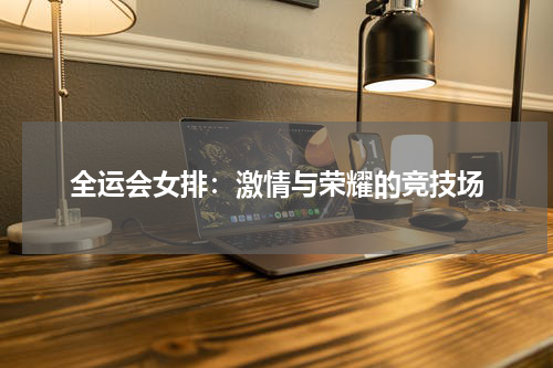 全运会女排：激情与荣耀的竞技场
