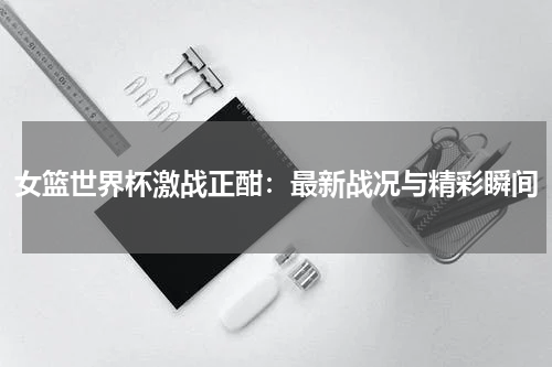 女篮世界杯激战正酣：最新战况与精彩瞬间