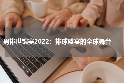 男排世锦赛2022：排球盛宴的全球舞台
