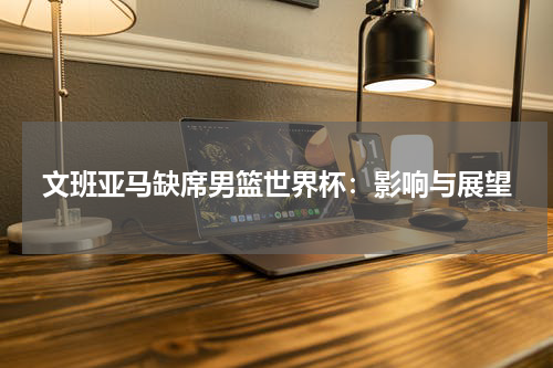 文班亚马缺席男篮世界杯：影响与展望