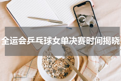 全运会乒乓球女单决赛时间揭晓