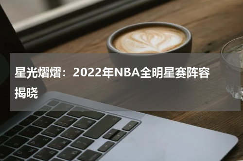 星光熠熠：2022年NBA全明星赛阵容揭晓