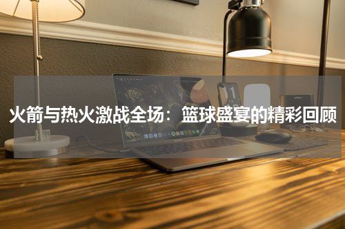 火箭与热火激战全场：篮球盛宴的精彩回顾
