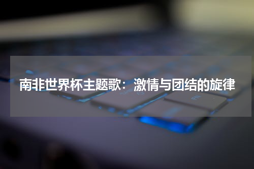 南非世界杯主题歌：激情与团结的旋律