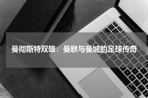 曼彻斯特双雄：曼联与曼城的足球传奇