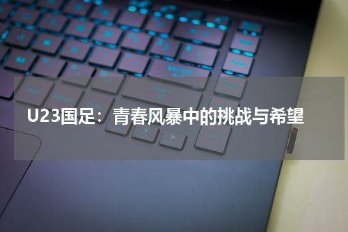 U23国足：青春风暴中的挑战与希望
