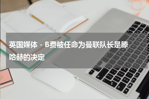 英国媒体 - B费被任命为曼联队长是滕哈赫的决定