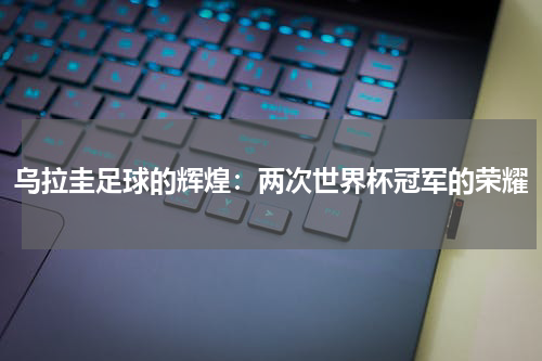 乌拉圭足球的辉煌：两次世界杯冠军的荣耀